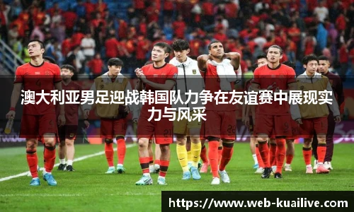 澳大利亚男足迎战韩国队力争在友谊赛中展现实力与风采