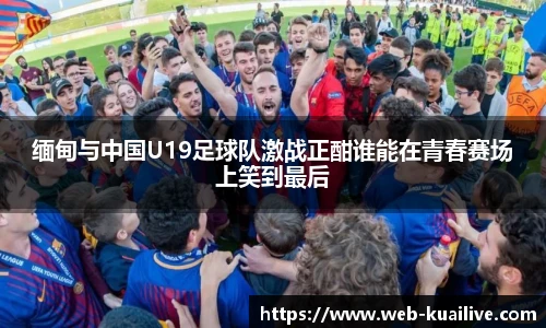 缅甸与中国U19足球队激战正酣谁能在青春赛场上笑到最后